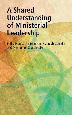 A Shared Understanding of Ministerial Leadership: Polity Manual for Mennonite Church Canada and Mennonite Church USA - cover