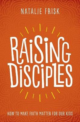 Raising Disciples: How to Make Faith Matter for Our Kids - Natalie Frisk - cover