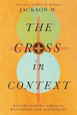 The Cross in Context – Reconsidering Biblical Metaphors for Atonement - Jackson W.,Joshua M. Mcnall - cover