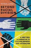 Beyond Racial Division - A Unifying Alternative to Colorblindness and Antiracism - George A. Yancey - cover