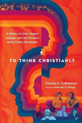 To Think Christianly – A History of L`Abri, Regent College, and the Christian Study Center Movement - Charles E. Cotherman,Kenneth G. Elzinga - cover