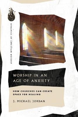 Worship in an Age of Anxiety: How Churches Can Create Space for Healing - J. Michael Jordan - cover