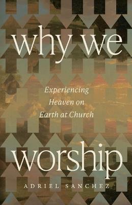 Why We Worship: Experiencing Heaven on Earth at Church - Adriel Sanchez - cover