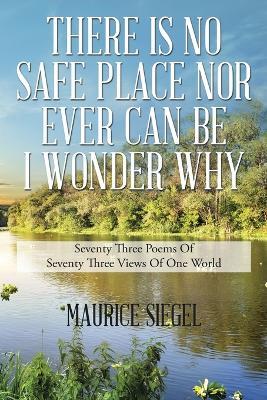 There Is No Safe Place Nor Ever Can Be I Wonder Why: Seventy Three Poems Of Seventy Three Views Of One World - Maurice Siegel - cover