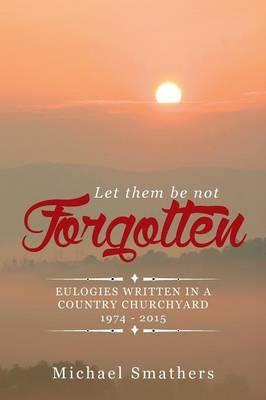 Let Them Be Not Forgotten: Eulogies Written in a Country Churchyard 1974 - 2015 - Michael Smathers - cover
