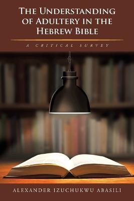 The Understanding of Adultery in the Hebrew Bible: A Critical Survey - Alexander Izuchukwu Abasili - cover