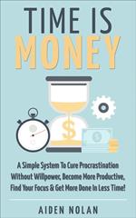 Time Is Money: A Simple System To Cure Procrastination Without Willpower, Become More Productive, Find Your Focus & Get More Done In Less Time!