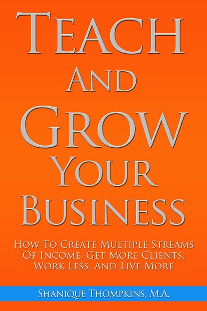 Teach And Grow Your Business: How To Create Multiple Streams of Income, Get More Clients, Work Less And Live More