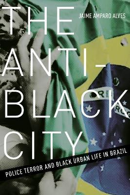 The Anti-Black City: Police Terror and Black Urban Life in Brazil - Jaime Amparo Alves - cover