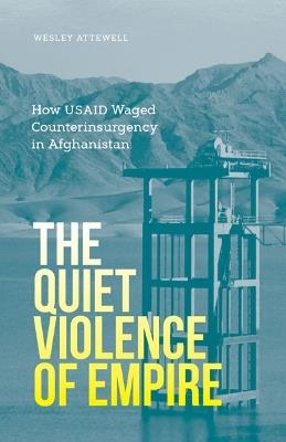 The Quiet Violence of Empire: How USAID Waged Counterinsurgency in Afghanistan - Wesley Attewell - cover