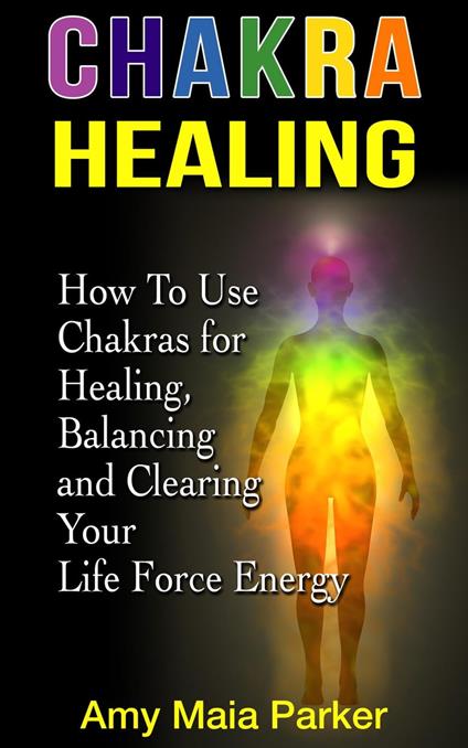 Chakra Healing: How To Use Chakras for Healing, Balancing and Clearing Your Life Force Energy