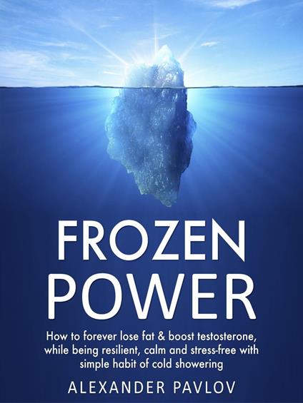 Frozen Power: How to forever lose fat & boost testosterone, while being resilient, calm and stress-free with simple habit of cold showering