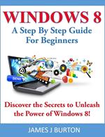 Windows 8 A Step By Step Guide For Beginners: Discover the Secrets to Unleash the Power of Windows 8!