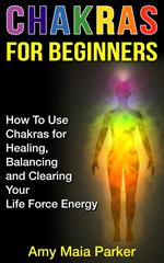 Chakras for Beginners: How To Use Chakras for Healing, Balancing and Clearing Your Life Force Energy