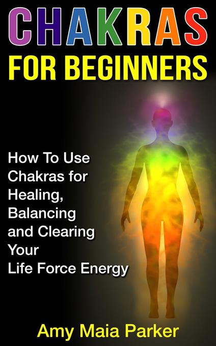 Chakras for Beginners: How To Use Chakras for Healing, Balancing and Clearing Your Life Force Energy