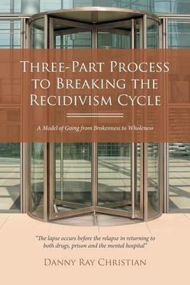 Three-Part Process to Breaking the Recidivism Cycle: A Model of Going from Brokenness to Wholeness - Danny Ray Christian - cover