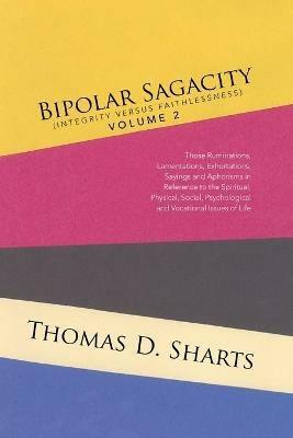 Bipolar Sagacity (Integrity Versus Faithlessness) Volume 2: Those Ruminations, Lamentations, Exhortations, Sayings and Aphorisms in Reference to the Spiritual, Physical, Social, Psychological and Vocational Issues of Life - Thomas D Sharts - cover