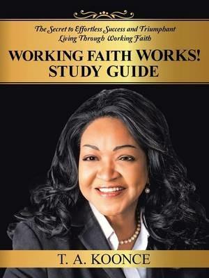 Working Faith Works! Study Guide: The Secret to Effortless Success and Triumphant Living Through Working Faith - T A Koonce - cover