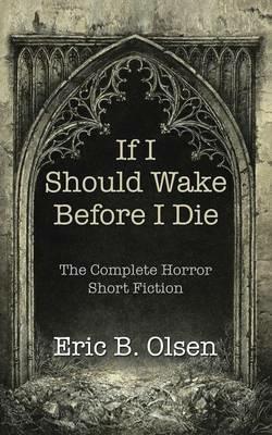 If I Should Wake Before I Die: The Complete Horror Short Fiction - Eric B Olsen - cover
