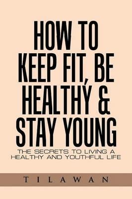 How to Keep Fit, Be Healthy & Stay Young: The Secrets to Living a Healthy and Youthful Life - Tilawan - cover
