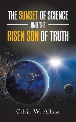 The Sunset of Science and the Risen Son of Truth - Calvin W Allison - cover