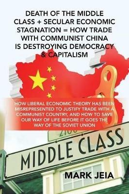Death of the Middle Class + Secular Economic Stagnation = How Trade with Communist China Is Destroying Democracy & Capitalism: How Liberal Economic Theory Has Been Misrepresented to Justify Trade with a Communist Country, and How to Save Our Way of Life Before It Goes the Way of the Soviet Union - Mark Jeia - cover