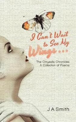 I Can't Wait to See My Wings . . .: The Chrysalis Chronicles A Collection of Poems - J a Smith - cover
