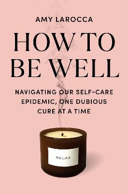 How to Be Well: Navigating Our Self-Care Epidemic, One Dubious Cure at a Time - Amy Larocca - cover