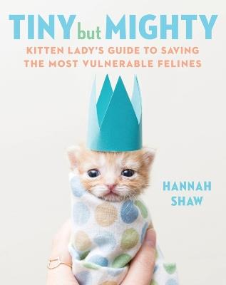 Tiny But Mighty: Kitten Lady's Guide to Saving the Most Vulnerable Felines - Hannah Shaw - cover