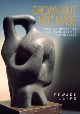 Grown but Not Made: British Modernist Sculpture and the New Biology - Edward Juler - cover