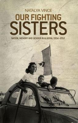 Our Fighting Sisters: Nation, Memory and Gender in Algeria, 1954-2012 - Natalya Vince - cover