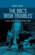 The Bbc'S 'Irish Troubles': Television, Conflict and Northern Ireland