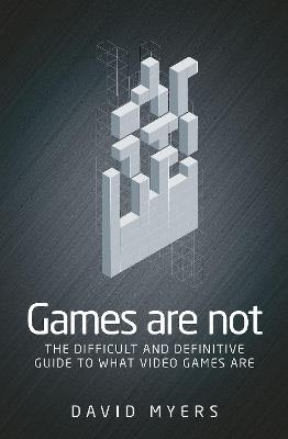 Games are Not: The Difficult and Definitive Guide to What Video Games are - David Myers - cover