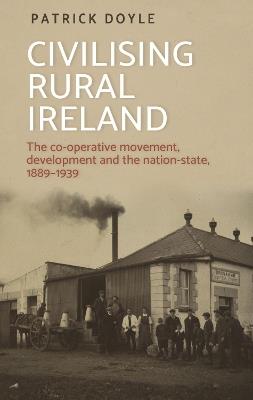 Civilising Rural Ireland: The Co-Operative Movement, Development and the Nation-State, 1889-1939 - Patrick Doyle - cover