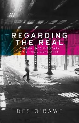 Regarding the Real: Cinema, Documentary, and the Visual Arts - Des O'Rawe - cover