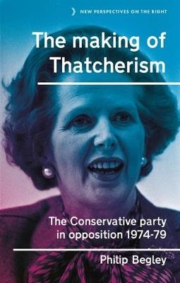 The Making of Thatcherism: The Conservative Party in Opposition, 1974–79 - Philip Begley - cover