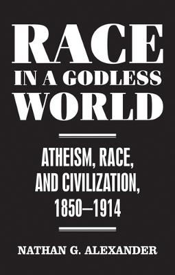Race in a Godless World: Atheism, Race, and Civilization, 1850-1914 - Nathan Alexander - cover
