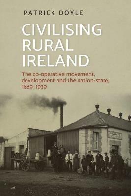 Civilising Rural Ireland: The Co-Operative Movement, Development and the Nation-State, 1889-1939 - Patrick Doyle - cover
