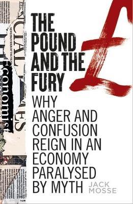 The Pound and the Fury: Why Anger and Confusion Reign in an Economy Paralysed by Myth - Jack Mosse - cover