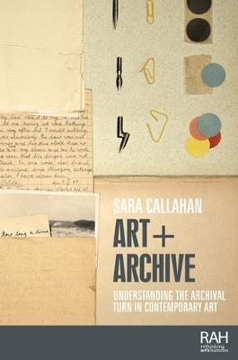 Art + Archive: Understanding the Archival Turn in Contemporary Art - Sara Callahan - cover