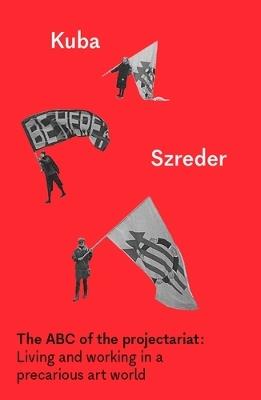 The ABC of the Projectariat: Living and Working in a Precarious Art World - Kuba Szreder - cover