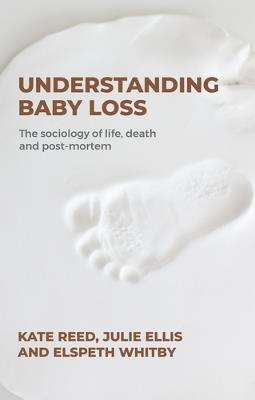 Understanding Baby Loss: The Sociology of Life, Death and Post-Mortem - Kate Reed,Julie Ellis,Elspeth Whitby - cover