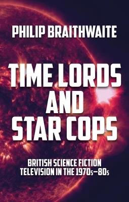 Time Lords and Star Cops: British Science Fiction Television in the 1970s–80s - Philip Braithwaite - cover