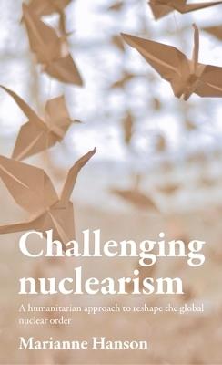 Challenging Nuclearism: A Humanitarian Approach to Reshape the Global Nuclear Order - Marianne Hanson - cover