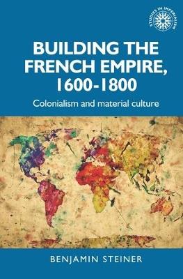 Building the French Empire, 1600-1800: Colonialism and Material Culture - Benjamin Steiner - cover