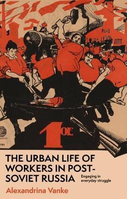 The Urban Life of Workers in Post-Soviet Russia: Engaging in Everyday Struggle - Alexandrina Vanke - cover