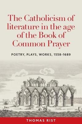 The Catholicism of Literature in the Age of the Book of Common Prayer: Poetry, Plays, Works, 1558-1689 - Thomas Rist - cover