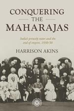 Conquering the Maharajas: India’S Princely States and the End of Empire, 1930–50