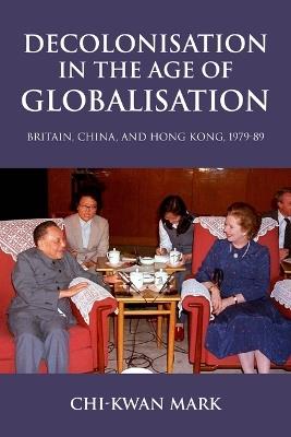Decolonisation in the Age of Globalisation: Britain, China, and Hong Kong, 1979-89 - Chi-kwan Mark - cover