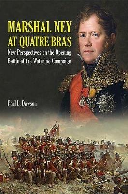 Marshal Ney at Quatre Bras: New Perspectives on the Opening Battle of the Waterloo Campaign - Paul L. Dawson - cover